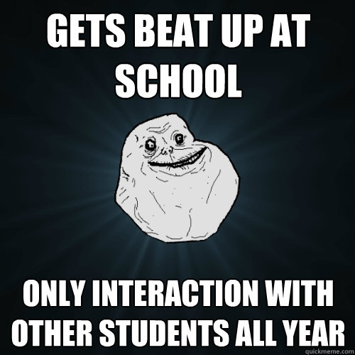 gets beat up at school only interaction with other students all year  Forever Alone