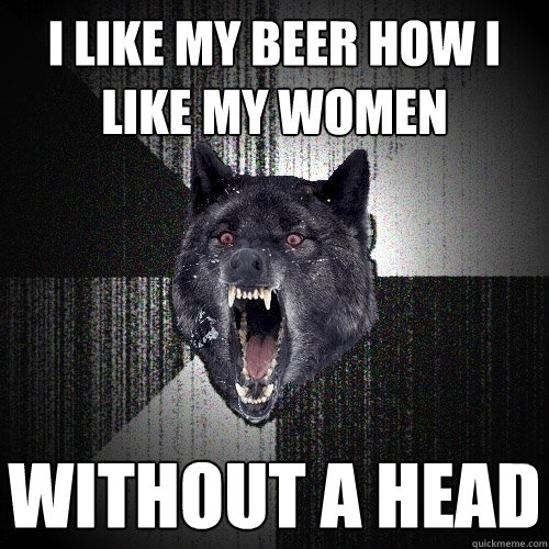 i like my beer how i like my women without a head  Insanity Wolf