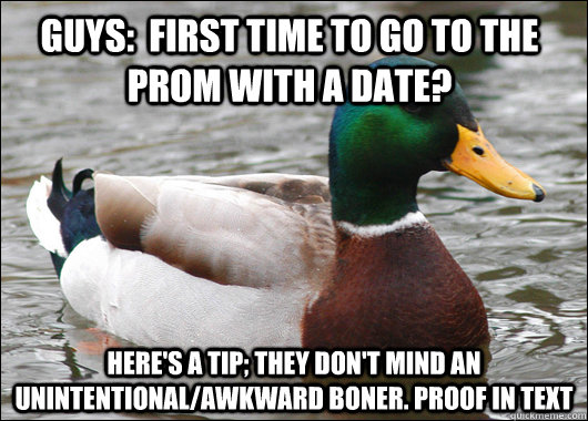 Guys:  First time to go to the prom with a date? Here's a tip; they don't mind an unintentional/awkward boner. Proof in text  Actual Advice Mallard