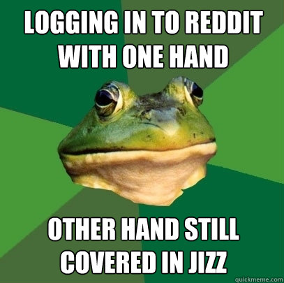 Logging in to reddit with one hand other hand still covered in jizz  Foul Bachelor Frog