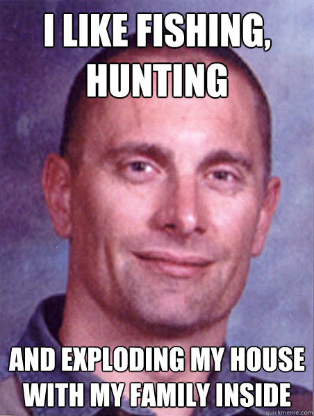 I like fishing, hunting and exploding my house with my family inside  