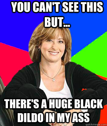 You can't see this but... There's a huge black dildo in my ass  Sheltering Suburban Mom