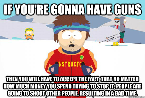 If you're gonna have guns Then you will have to accept the fact, that no matter how much money you spend trying to stop it, people are going to shoot other people, resulting in a bad time.   Super Cool Ski Instructor