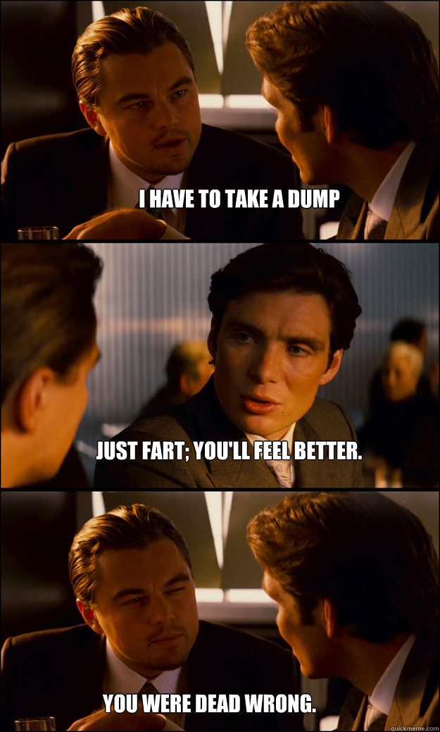I have to take a dump Just fart; you'll feel better. You were dead wrong.  Inception