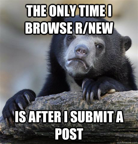 THe only time I browse r/new is after I submit a post  Confession Bear
