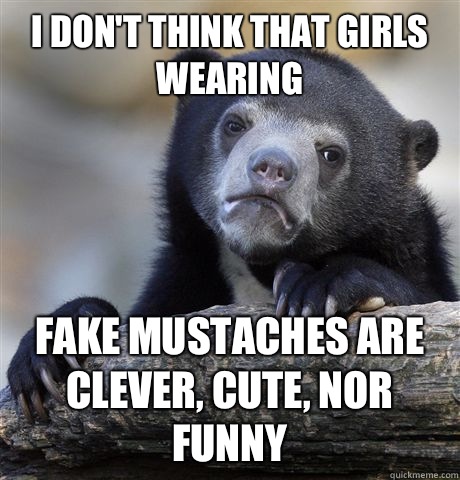I don't think that girls wearing Fake mustaches are clever, cute, nor funny  Confession Bear