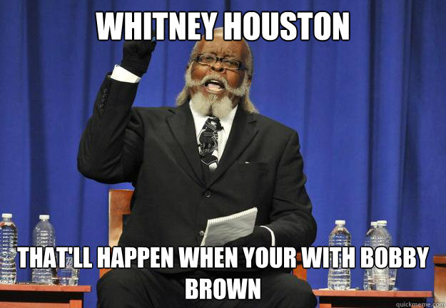 Whitney Houston that'll happen when your with Bobby Brown
  