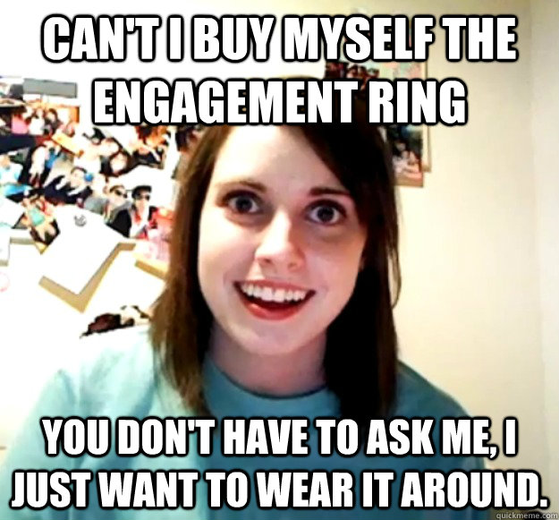 Can't I buy myself the engagement ring You don't have to ask me, I just want to wear it around.  Overly Attached Girlfriend