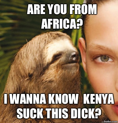 Are You From Africa? I wanna know  Kenya suck this dick?  rape sloth