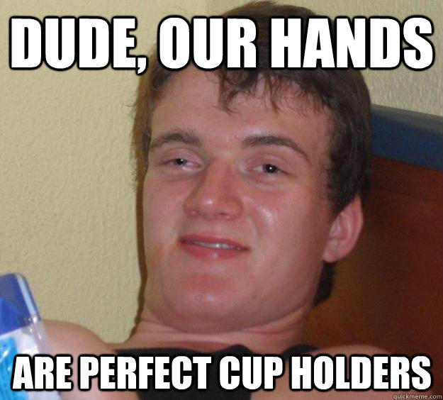 Dude, our hands are perfect cup holders  10 Guy