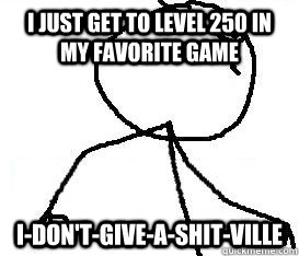 I just get to level 250 in my favorite game I-Don't-give-a-shit-ville  