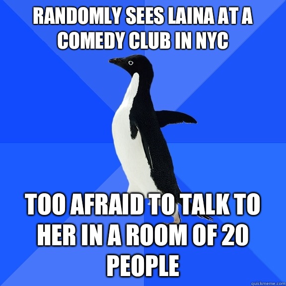 Randomly sees Laina at a comedy club in NYC Too afraid to talk to her in a room of 20 people  Socially Awkward Penguin