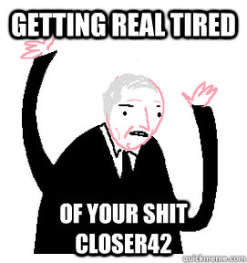 Getting real tired of your shit Closer42  Getting real tired of your shit
