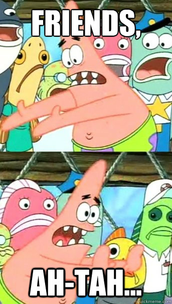 friends, ah-tah...  Push it somewhere else Patrick