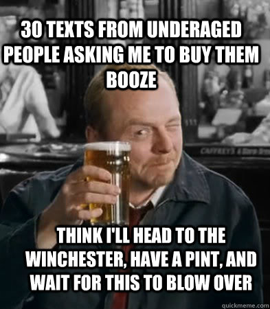 30 texts from underaged people asking me to buy them booze Think I'll head to the Winchester, have a pint, and wait for this to blow over  Shaun of The Dead