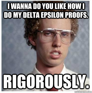 I wanna do you like how I do my delta epsilon proofs. Rigorously.  Forever Alone Nerd