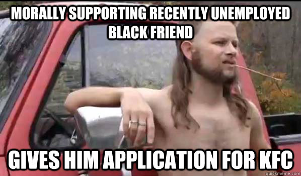 mORALLY supportING recently unemployed black friend Gives him application for KFC  Almost Politically Correct Redneck