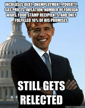 increases debt, unemployment, poverty, gas prices, inflation, number of foreign wars, food stamp recipients, and only fulfilled 10% of his promises   Still gets relected  Scumbag Obama