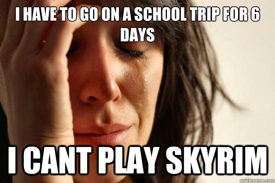 I have to go on a school trip for 6 days I cant play skyrim  First World Problems