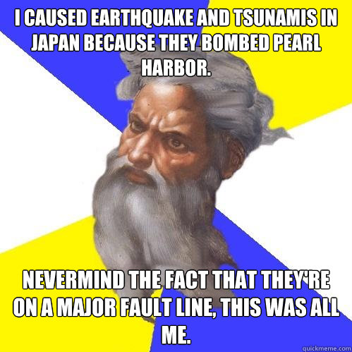 I caused earthquake and tsunamis in Japan because they bombed Pearl Harbor. Nevermind the fact that they're on a major fault line, This was ALL me.  Advice God