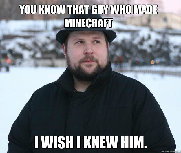 You know that guy who made minecraft I wish I knew him.  Advice Notch
