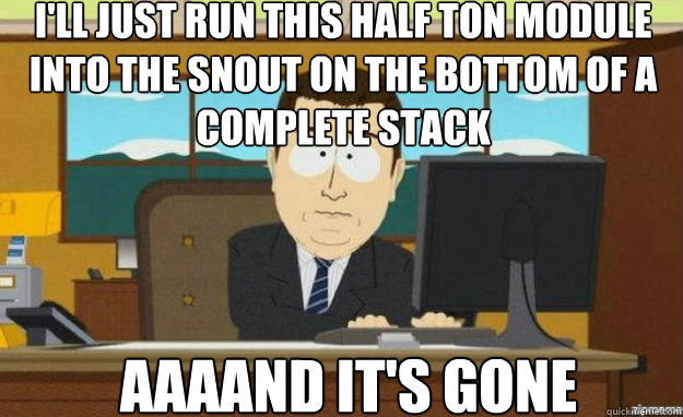 I'll just run this half ton module into the snout on the bottom of a complete stack AAAAND IT'S gone - I'll just run this half ton module into the snout on the bottom of a complete stack AAAAND IT'S gone  aaaand its gone