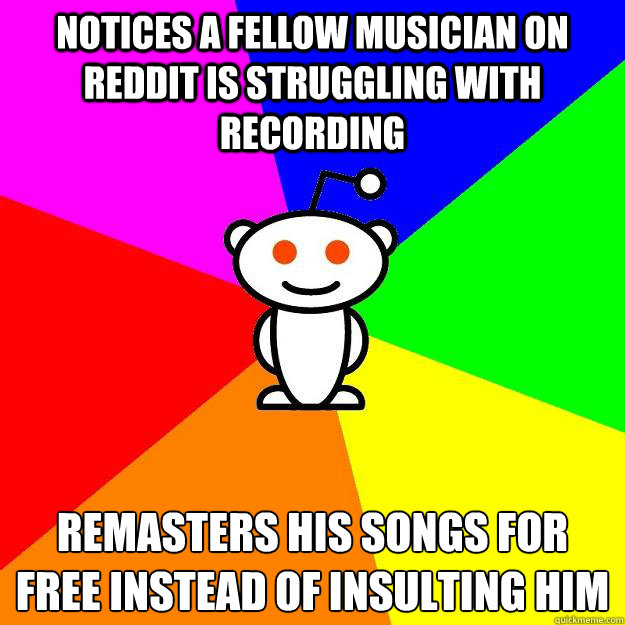 Notices a fellow musician on reddit is struggling with recording Remasters his songs for free instead of insulting him - Notices a fellow musician on reddit is struggling with recording Remasters his songs for free instead of insulting him  Reddit Alien