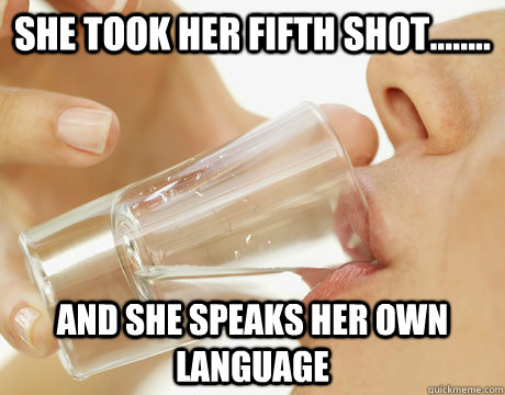 She took her fifth shot........ and she speaks her own language  Drunk