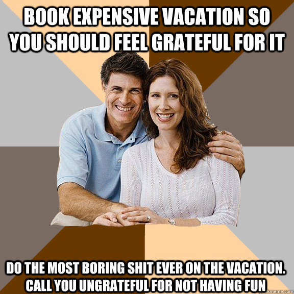 Book expensive vacation so you should feel grateful for it Do the most boring shit ever on the vacation. call you ungrateful for not having fun  Scumbag Parents
