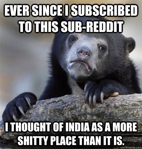ever since I subscribed to this sub-reddit I thought of India as a more shitty place than it is. - ever since I subscribed to this sub-reddit I thought of India as a more shitty place than it is.  Confession Bear