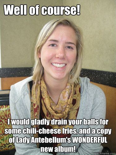 Well of course! I would gladly drain your balls for some chili-cheese fries, and a copy of Lady Antebellum's WONDERFUL new album!  ALYSSA BEREZNAK