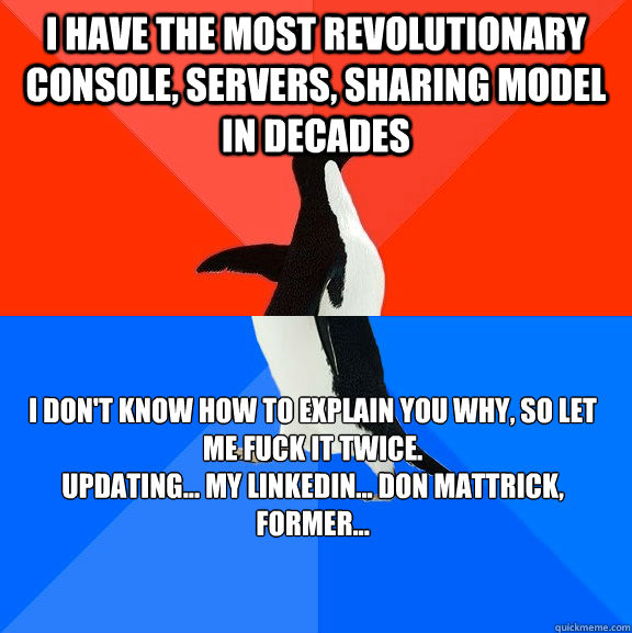 I have the most revolutionary console, servers, sharing model in decades i don't know how to explain you why, so let me fuck it twice.
Updating... my LinkedIn... Don Mattrick, former...  Socially Awesome Awkward Penguin