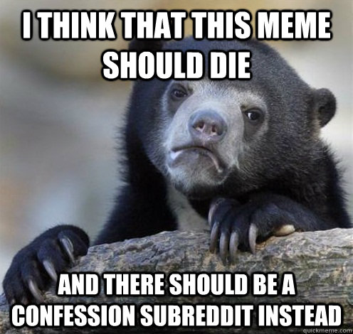 I THINK THAT THIS MEME SHOULD DIE AND THERE SHOULD BE A CONFESSION SUBREDDIT INSTEAD  Confession Bear Eating