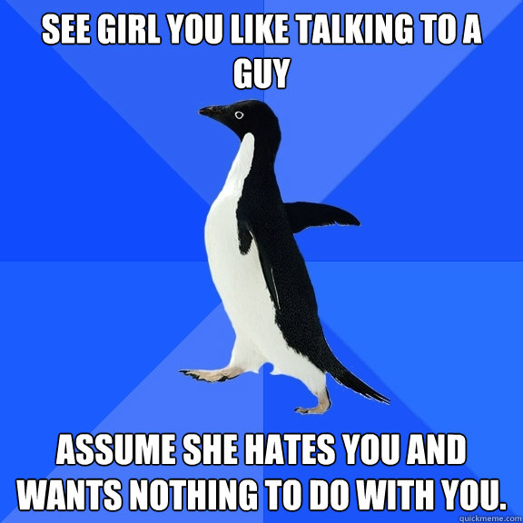 See girl you like talking to a guy Assume she hates you and wants nothing to do with you.  Socially Awkward Penguin