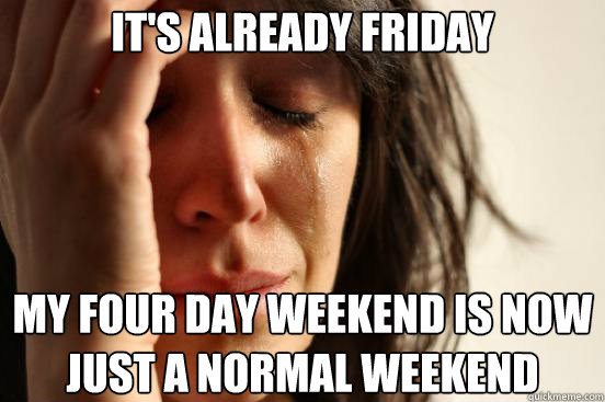 It's already friday my four day weekend is now just a normal weekend  First World Problems