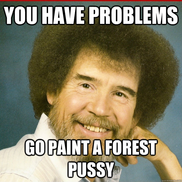 You have problems go paint a forest pussy  Bob Ross