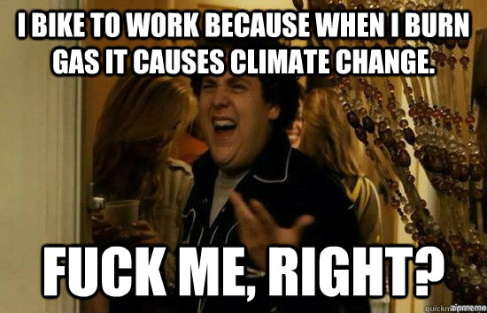 I bike to work because when I burn gas it causes climate change.  fuck me, right?  fuckmeright