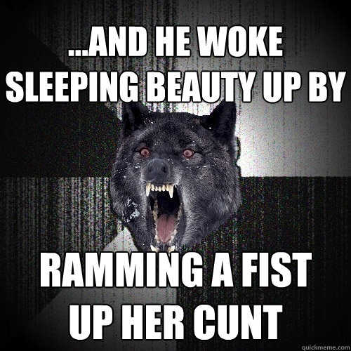 ...and he woke sleeping beauty up by ramming a fist
up her cunt  Insanity Wolf