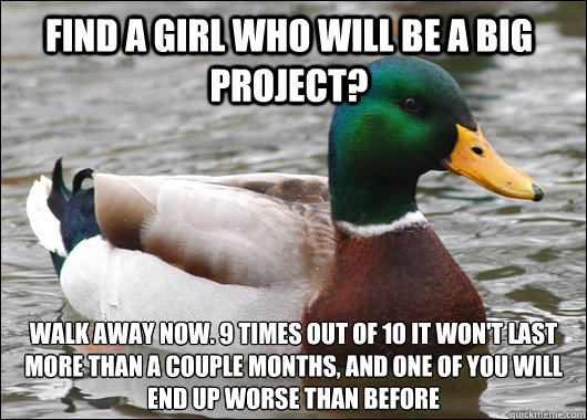 Find a girl who will be a big project? Walk away now. 9 times out of 10 it won't last more than a couple months, and one of you will end up worse than before  Actual Advice Mallard