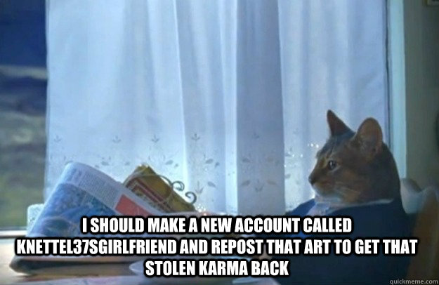 I should make a new account called Knettel37sgirlfriend and repost that art to get that stolen karma back  Sophisticated Cat