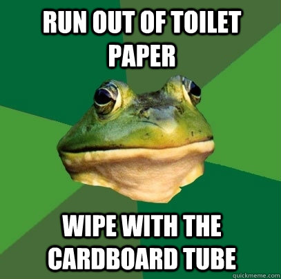 Run out of toilet paper Wipe with the cardboard tube  Foul Bachelor Frog