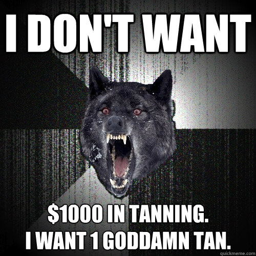 I don't want $1000 in tanning.  
I want 1 goddamn tan.  Insanity Wolf