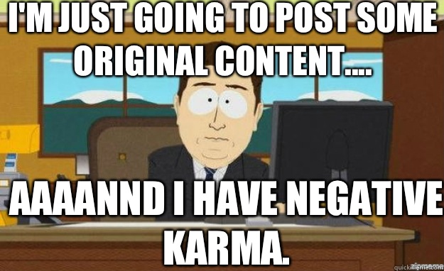 I'm just going to post some original content.... AAAANND I have negative karma.   aaaand its gone