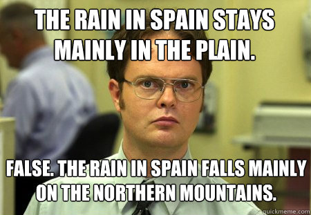 The rain in Spain stays mainly in the plain. False. The rain in Spain falls mainly on the northern mountains. - The rain in Spain stays mainly in the plain. False. The rain in Spain falls mainly on the northern mountains.  Schrute