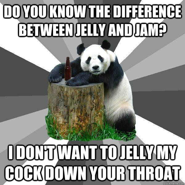 DO YOU KNOW THE DIFFERENCE BETWEEN JELLY AND JAM? I DON'T WANT TO JELLY MY COCK DOWN YOUR THROAT  Pickup-Line Panda