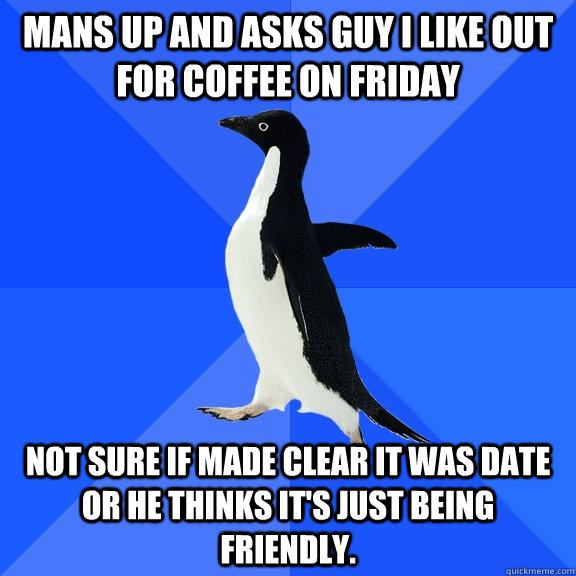 Mans up and asks guy I like out for coffee on Friday Not sure if made clear it was date or he thinks it's just being friendly.  Socially Awkward Penguin