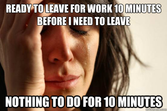 Ready to leave for work 10 minutes before I need to leave Nothing to do for 10 minutes  First World Problems