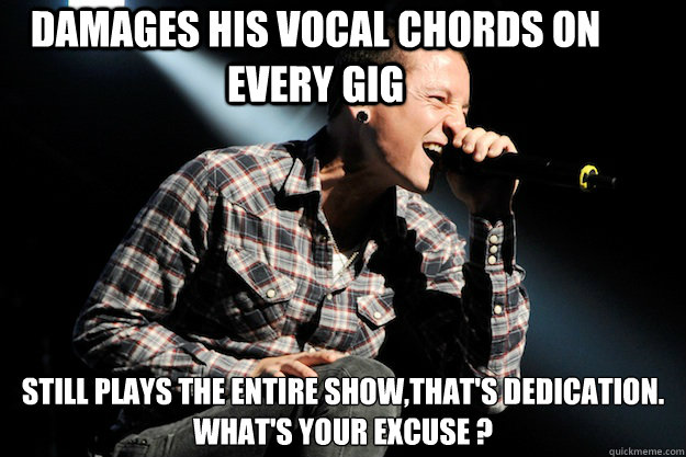 Damages his vocal chords on every gig still plays the entire show,That's dedication.
What's your excuse ?  Chester Bennington