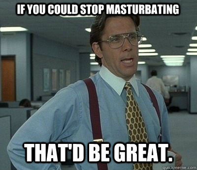 If you could stop masturbating  That'd be great.  Bill lumberg