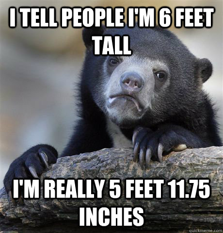 I tell people I'm 6 feet tall I'm really 5 feet 11.75 inches  Confession Bear
